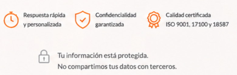Respuesta r&aacute;pida y personalizada, Confidencialidad garantizada, Calidad certificada ISO 9001, 17100 y 18587. Tu informaci&oacute;n est&aacute; protegida.